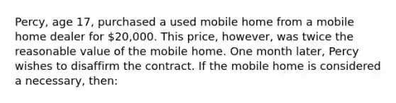 Percy, age 17, purchased a used mobile home from a mobile home dealer for 20,000. This price, however, was twice the reasonable value of the mobile home. One month later, Percy wishes to disaffirm the contract. If the mobile home is considered a necessary, then: