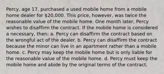 Percy, age 17, purchased a used mobile home from a mobile home dealer for 20,000. This price, however, was twice the reasonable value of the mobile home. One month later, Percy wishes to disaffirm the contract. If the mobile home is considered a necessary, then: a. Percy can disaffirm the contract based on the wrongful act of the dealer. b. Percy can disaffirm the contract because the minor can live in an apartment rather than a mobile home. c. Percy may keep the mobile home but is only liable for the reasonable value of the mobile home. d. Percy must keep the mobile home and abide by the original terms of the contract.