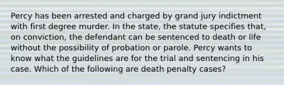 ​Percy has been arrested and charged by grand jury indictment with first degree murder. In the state, the statute specifies that, on conviction, the defendant can be sentenced to death or life without the possibility of probation or parole. Percy wants to know what the guidelines are for the trial and sentencing in his case. Which of the following are death penalty cases?