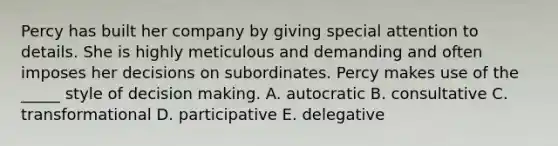 Percy has built her company by giving special attention to details. She is highly meticulous and demanding and often imposes her decisions on subordinates. Percy makes use of the _____ style of <a href='https://www.questionai.com/knowledge/kuI1pP196d-decision-making' class='anchor-knowledge'>decision making</a>. A. autocratic B. consultative C. transformational D. participative E. delegative