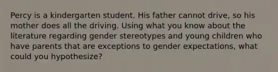 Percy is a kindergarten student. His father cannot drive, so his mother does all the driving. Using what you know about the literature regarding gender stereotypes and young children who have parents that are exceptions to gender expectations, what could you hypothesize?