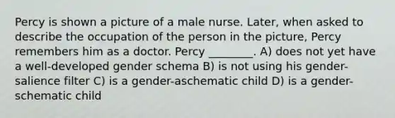 Percy is shown a picture of a male nurse. Later, when asked to describe the occupation of the person in the picture, Percy remembers him as a doctor. Percy ________. A) does not yet have a well-developed gender schema B) is not using his gender-salience filter C) is a gender-aschematic child D) is a gender-schematic child