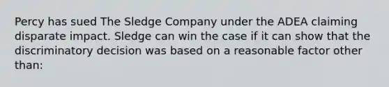 Percy has sued The Sledge Company under the ADEA claiming disparate impact. Sledge can win the case if it can show that the discriminatory decision was based on a reasonable factor other than:​