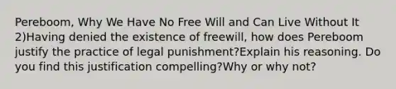 Pereboom, Why We Have No Free Will and Can Live Without It 2)Having denied the existence of freewill, how does Pereboom justify the practice of legal punishment?Explain his reasoning. Do you find this justification compelling?Why or why not?