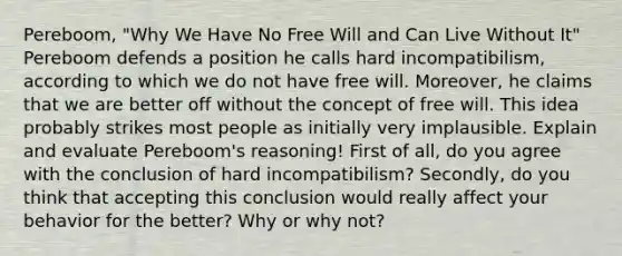 Pereboom, "Why We Have No Free Will and Can Live Without It" Pereboom defends a position he calls hard incompatibilism, according to which we do not have free will. Moreover, he claims that we are better off without the concept of free will. This idea probably strikes most people as initially very implausible. Explain and evaluate Pereboom's reasoning! First of all, do you agree with the conclusion of hard incompatibilism? Secondly, do you think that accepting this conclusion would really affect your behavior for the better? Why or why not?