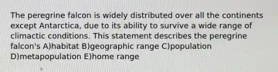 The peregrine falcon is widely distributed over all the continents except Antarctica, due to its ability to survive a wide range of climactic conditions. This statement describes the peregrine falcon's A)habitat B)geographic range C)population D)metapopulation E)home range