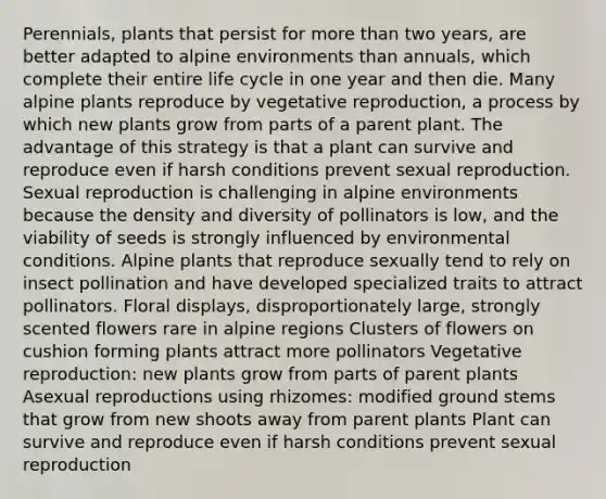 Perennials, plants that persist for more than two years, are better adapted to alpine environments than annuals, which complete their entire life cycle in one year and then die. Many alpine plants reproduce by vegetative reproduction, a process by which new plants grow from parts of a parent plant. The advantage of this strategy is that a plant can survive and reproduce even if harsh conditions prevent sexual reproduction. Sexual reproduction is challenging in alpine environments because the density and diversity of pollinators is low, and the viability of seeds is strongly influenced by environmental conditions. Alpine plants that reproduce sexually tend to rely on insect pollination and have developed specialized traits to attract pollinators. Floral displays, disproportionately large, strongly scented flowers rare in alpine regions Clusters of flowers on cushion forming plants attract more pollinators Vegetative reproduction: new plants grow from parts of parent plants Asexual reproductions using rhizomes: modified ground stems that grow from new shoots away from parent plants Plant can survive and reproduce even if harsh conditions prevent sexual reproduction