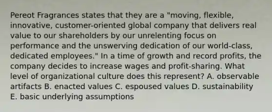 Pereot Fragrances states that they are a "moving, flexible, innovative, customer-oriented global company that delivers real value to our shareholders by our unrelenting focus on performance and the unswerving dedication of our world-class, dedicated employees." In a time of growth and record profits, the company decides to increase wages and profit-sharing. What level of organizational culture does this represent? A. observable artifacts B. enacted values C. espoused values D. sustainability E. basic underlying assumptions