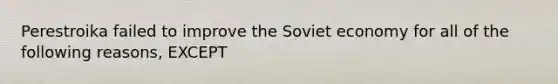 Perestroika failed to improve the Soviet economy for all of the following reasons, EXCEPT