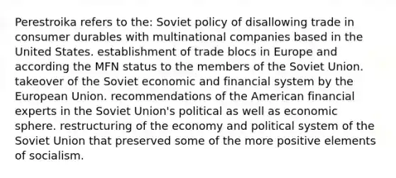 Perestroika refers to the: Soviet policy of disallowing trade in consumer durables with multinational companies based in the United States. establishment of trade blocs in Europe and according the MFN status to the members of the Soviet Union. takeover of the Soviet economic and financial system by the European Union. recommendations of the American financial experts in the Soviet Union's political as well as economic sphere. restructuring of the economy and political system of the Soviet Union that preserved some of the more positive elements of socialism.