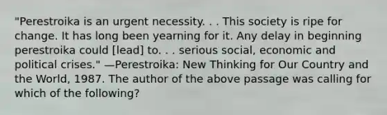 "Perestroika is an urgent necessity. . . This society is ripe for change. It has long been yearning for it. Any delay in beginning perestroika could [lead] to. . . serious social, economic and political crises." —Perestroika: New Thinking for Our Country and the World, 1987. The author of the above passage was calling for which of the following?