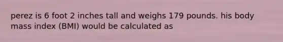 perez is 6 foot 2 inches tall and weighs 179 pounds. his body mass index (BMI) would be calculated as