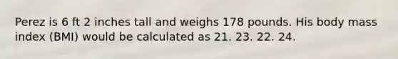 Perez is 6 ft 2 inches tall and weighs 178 pounds. His body mass index (BMI) would be calculated as 21. 23. 22. 24.