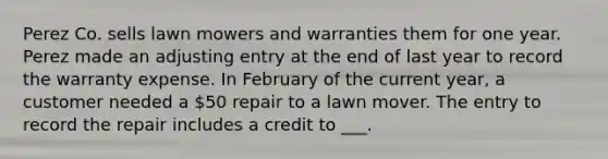 Perez Co. sells lawn mowers and warranties them for one year. Perez made an adjusting entry at the end of last year to record the warranty expense. In February of the current year, a customer needed a 50 repair to a lawn mover. The entry to record the repair includes a credit to ___.