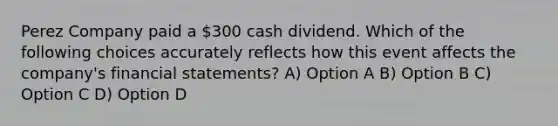 Perez Company paid a 300 cash dividend. Which of the following choices accurately reflects how this event affects the company's financial statements? A) Option A B) Option B C) Option C D) Option D