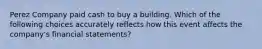 Perez Company paid cash to buy a building. Which of the following choices accurately reflects how this event affects the company's financial statements?