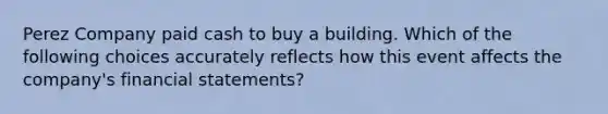 Perez Company paid cash to buy a building. Which of the following choices accurately reflects how this event affects the company's financial statements?