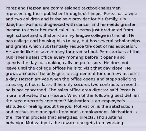 Perez and Hezron are commissioned textbook salesmen representing their publisher throughout Illinois. Perez has a wife and two children and is the sole provider for his family. His daughter was just diagnosed with cancer and he needs greater income to cover her medical bills. Hezron just graduated from high school and will attend an ivy league college in the fall. He has college and housing bills to pay, but has several scholarships and grants which substantially reduce the cost of his education. He would like to save money for grad school. Perez arrives at the publisher's sales office every morning before it opens and spends the day out making calls on professors. He does not leave until the college offices he is to visit that day close. He grows anxious if he only gets an agreement for one new account a day. Hezron arrives when the office opens and stops soliciting sales eight hours later. If he only secures two contracts a month, he is not concerned. The sales office area director said Perez is more motivated than Hezron. Which of the following best defines the area director's comment? Motivation is an employee's attitude or feeling about the job. Motivation is the satisfaction and enthusiasm one gets from one's employment. Motivation is the internal process that energizes, directs, and sustains behavior. Motivation is the reward one gets from working.