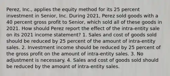 Perez, Inc., applies the equity method for its 25 percent investment in Senior, Inc. During 2021, Perez sold goods with a 40 percent gross profit to Senior, which sold all of these goods in 2021. How should Perez report the effect of the intra-entity sale on its 2021 income statement? 1. Sales and cost of goods sold should be reduced by 25 percent of the amount of intra-entity sales. 2. Investment income should be reduced by 25 percent of the gross profit on the amount of intra-entity sales. 3. No adjustment is necessary. 4. Sales and cost of goods sold should be reduced by the amount of intra-entity sales.