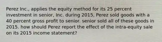 Perez Inc., applies the equity method for its 25 percent investment in senior, Inc. during 2015, Perez sold goods with a 40 percent gross profit to senior. senior sold all of these goods in 2015. how should Perez report the effect of the intra-equity sale on its 2015 income statement?