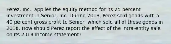 Perez, Inc., applies the equity method for its 25 percent investment in Senior, Inc. During 2018, Perez sold goods with a 40 percent gross profit to Senior, which sold all of these goods in 2018. How should Perez report the effect of the intra-entity sale on its 2018 income statement?