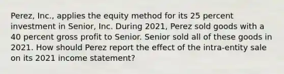 Perez, Inc., applies the equity method for its 25 percent investment in Senior, Inc. During 2021, Perez sold goods with a 40 percent gross profit to Senior. Senior sold all of these goods in 2021. How should Perez report the effect of the intra-entity sale on its 2021 income statement?