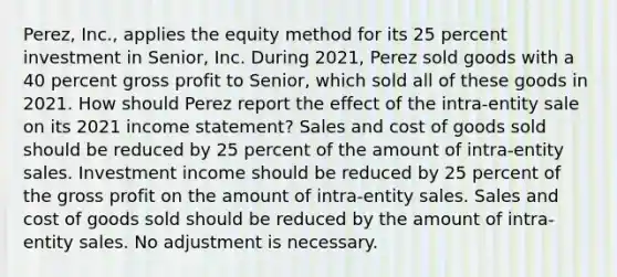 Perez, Inc., applies the equity method for its 25 percent investment in Senior, Inc. During 2021, Perez sold goods with a 40 percent <a href='https://www.questionai.com/knowledge/klIB6Lsdwh-gross-profit' class='anchor-knowledge'>gross profit</a> to Senior, which sold all of these goods in 2021. How should Perez report the effect of the intra-entity sale on its 2021 <a href='https://www.questionai.com/knowledge/kCPMsnOwdm-income-statement' class='anchor-knowledge'>income statement</a>? Sales and cost of goods sold should be reduced by 25 percent of the amount of intra-entity sales. Investment income should be reduced by 25 percent of the gross profit on the amount of intra-entity sales. Sales and cost of goods sold should be reduced by the amount of intra-entity sales. No adjustment is necessary.