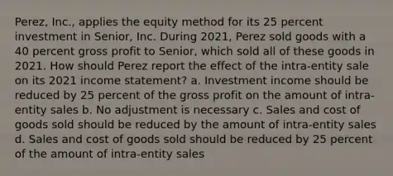 Perez, Inc., applies the equity method for its 25 percent investment in Senior, Inc. During 2021, Perez sold goods with a 40 percent gross profit to Senior, which sold all of these goods in 2021. How should Perez report the effect of the intra-entity sale on its 2021 income statement? a. Investment income should be reduced by 25 percent of the gross profit on the amount of intra-entity sales b. No adjustment is necessary c. Sales and cost of goods sold should be reduced by the amount of intra-entity sales d. Sales and cost of goods sold should be reduced by 25 percent of the amount of intra-entity sales