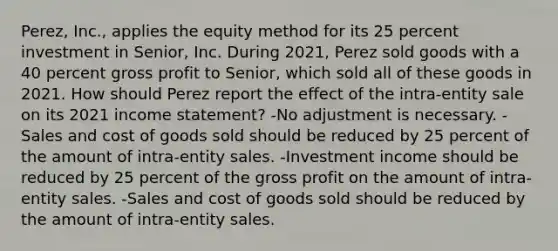 Perez, Inc., applies the equity method for its 25 percent investment in Senior, Inc. During 2021, Perez sold goods with a 40 percent gross profit to Senior, which sold all of these goods in 2021. How should Perez report the effect of the intra-entity sale on its 2021 income statement? -No adjustment is necessary. -Sales and cost of goods sold should be reduced by 25 percent of the amount of intra-entity sales. -Investment income should be reduced by 25 percent of the gross profit on the amount of intra-entity sales. -Sales and cost of goods sold should be reduced by the amount of intra-entity sales.