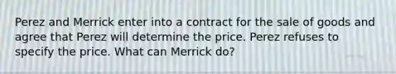 Perez and Merrick enter into a contract for the sale of goods and agree that Perez will determine the price. Perez refuses to specify the price. What can Merrick do?