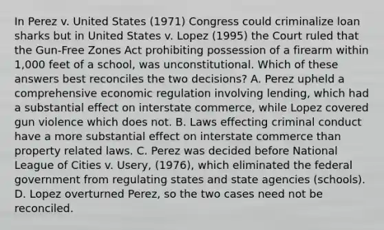 In Perez v. United States (1971) Congress could criminalize loan sharks but in United States v. Lopez (1995) the Court ruled that the Gun-Free Zones Act prohibiting possession of a firearm within 1,000 feet of a school, was unconstitutional. Which of these answers best reconciles the two decisions? A. Perez upheld a comprehensive economic regulation involving lending, which had a substantial effect on interstate commerce, while Lopez covered gun violence which does not. B. Laws effecting criminal conduct have a more substantial effect on interstate commerce than property related laws. C. Perez was decided before National League of Cities v. Usery, (1976), which eliminated the federal government from regulating states and state agencies (schools). D. Lopez overturned Perez, so the two cases need not be reconciled.