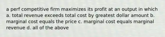 a perf competitive firm maximizes its profit at an output in which a. total revenue exceeds total cost by greatest dollar amount b. marginal cost equals the price c. marginal cost equals marginal revenue d. all of the above