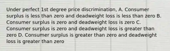 Under perfect 1st degree price discrimination, A. Consumer surplus is less than zero and deadweight loss is less than zero B. Consumer surplus is zero and deadweight loss is zero C. Consumer surplus is zero and deadweight loss is greater than zero D. Consumer surplus is greater than zero and deadweight loss is greater than zero