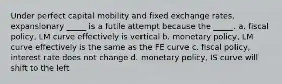 Under perfect capital mobility and fixed exchange rates, expansionary _____ is a futile attempt because the _____. a. fiscal policy, LM curve effectively is vertical b. monetary policy, LM curve effectively is the same as the FE curve c. fiscal policy, interest rate does not change d. monetary policy, IS curve will shift to the left