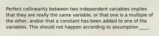 Perfect collinearity between two independent variables implies that they are really the same variable, or that one is a multiple of the other, and/or that a constant has been added to one of the variables. This should not happen according to assumption ____.