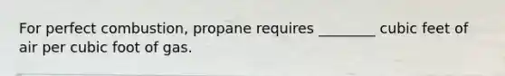 For perfect combustion, propane requires ________ cubic feet of air per cubic foot of gas.