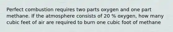 Perfect combustion requires two parts oxygen and one part methane. If the atmosphere consists of 20 % oxygen, how many cubic feet of air are required to burn one cubic foot of methane