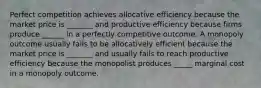 Perfect competition achieves allocative efficiency because the market price is _______ and productive efficiency because firms produce ______ in a perfectly competitive outcome. A monopoly outcome usually fails to be allocatively efficient because the market price is _______ and usually fails to reach productive efficiency because the monopolist produces _____ marginal cost in a monopoly outcome.