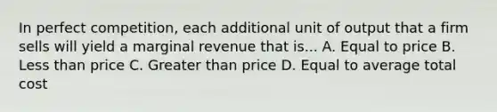 In perfect competition, each additional unit of output that a firm sells will yield a marginal revenue that is... A. Equal to price B. Less than price C. Greater than price D. Equal to average total cost