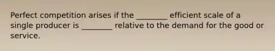 Perfect competition arises if the ________ efficient scale of a single producer is ________ relative to the demand for the good or service.