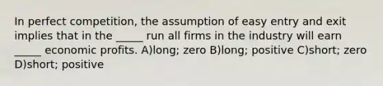 In perfect competition, the assumption of easy entry and exit implies that in the _____ run all firms in the industry will earn _____ economic profits. A)long; zero B)long; positive C)short; zero D)short; positive