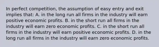 In perfect competition, the assumption of easy entry and exit implies that: A. in the long run all firms in the industry will earn positive economic profits. B. in the short run all firms in the industry will earn zero economic profits. C. in the short run all firms in the industry will earn positive economic profits. D. in the long run all firms in the industry will earn zero economic profits.