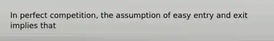 In perfect competition, the assumption of easy entry and exit implies that