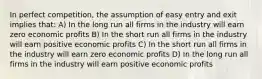 In perfect competition, the assumption of easy entry and exit implies that: A) In the long run all firms in the industry will earn zero economic profits B) In the short run all firms in the industry will earn positive economic profits C) In the short run all firms in the industry will earn zero economic profits D) In the long run all firms in the industry will earn positive economic profits