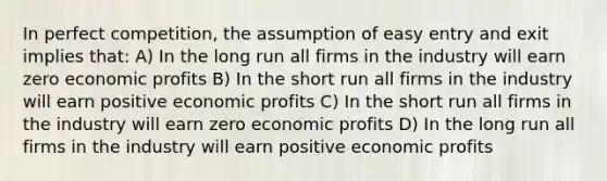 In perfect competition, the assumption of easy entry and exit implies that: A) In the long run all firms in the industry will earn zero economic profits B) In the short run all firms in the industry will earn positive economic profits C) In the short run all firms in the industry will earn zero economic profits D) In the long run all firms in the industry will earn positive economic profits