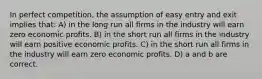 In perfect competition, the assumption of easy entry and exit implies that: A) in the long run all firms in the industry will earn zero economic profits. B) in the short run all firms in the industry will earn positive economic profits. C) in the short run all firms in the industry will earn zero economic profits. D) a and b are correct.