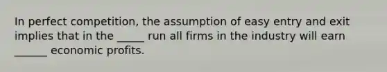 In perfect competition, the assumption of easy entry and exit implies that in the _____ run all firms in the industry will earn ______ economic profits.