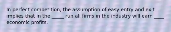 In perfect competition, the assumption of easy entry and exit implies that in the _____ run all firms in the industry will earn ____ economic profits.