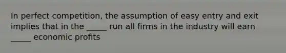 In perfect competition, the assumption of easy entry and exit implies that in the _____ run all firms in the industry will earn _____ economic profits