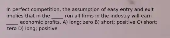 In perfect competition, the assumption of easy entry and exit implies that in the _____ run all firms in the industry will earn _____ economic profits. A) long; zero B) short; positive C) short; zero D) long; positive